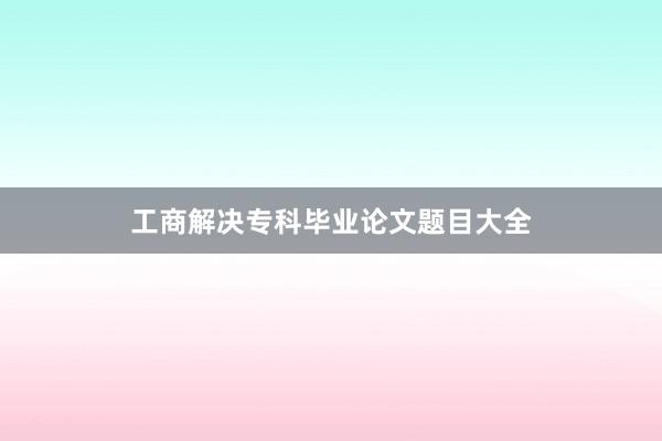 工商解决专科毕业论文题目大全